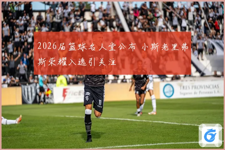 2026届篮球名人堂公布 小斯老里弗斯荣耀入选引关注