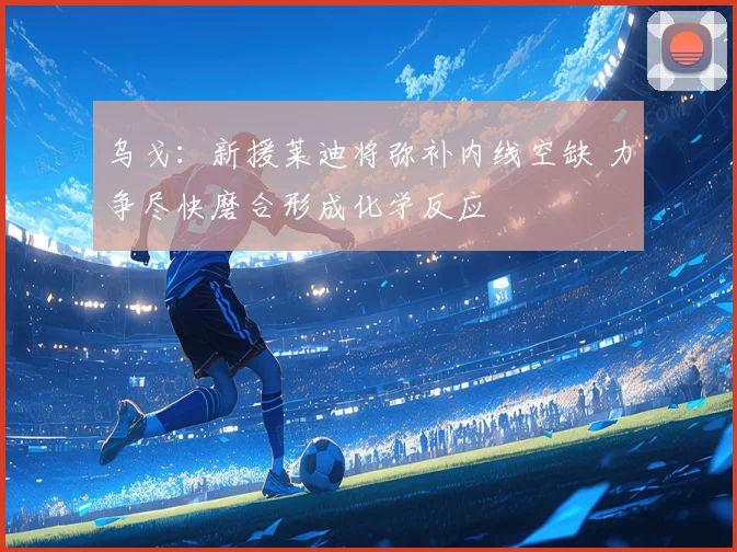 乌戈：新援莱迪将弥补内线空缺 力争尽快磨合形成化学反应
