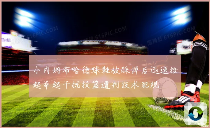 小内姆布哈德球鞋被踩掉后迅速捡起举起干扰投篮遭判技术犯规