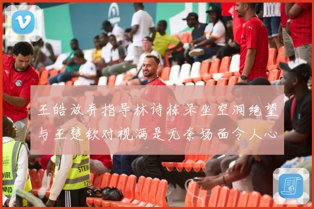 王皓放弃指导林诗栋呆坐空洞绝望与王楚钦对视满是无奈场面令人心疼