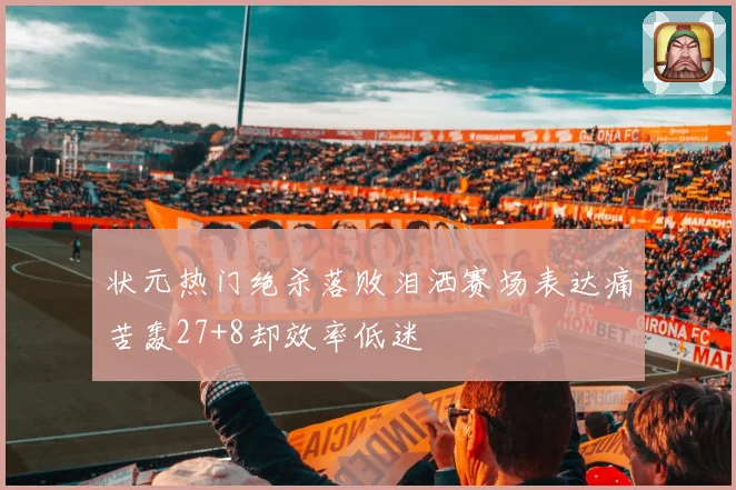 状元热门绝杀落败泪洒赛场表达痛苦轰27+8却效率低迷
