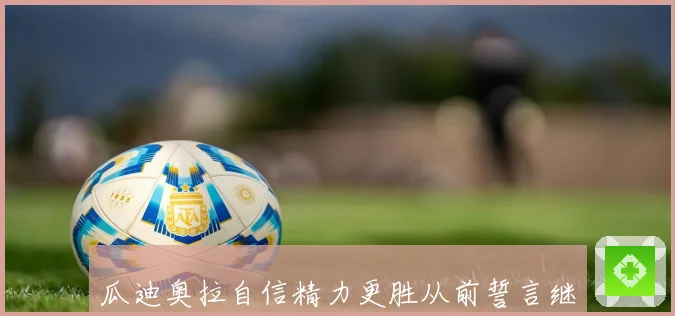 瓜迪奥拉自信精力更胜从前誓言继续引领曼城不断前进再创辉煌