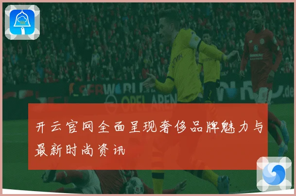 开云官网全面呈现奢侈品牌魅力与最新时尚资讯