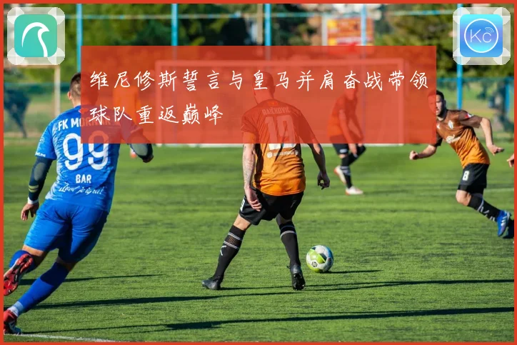 维尼修斯誓言与皇马并肩奋战带领球队重返巅峰