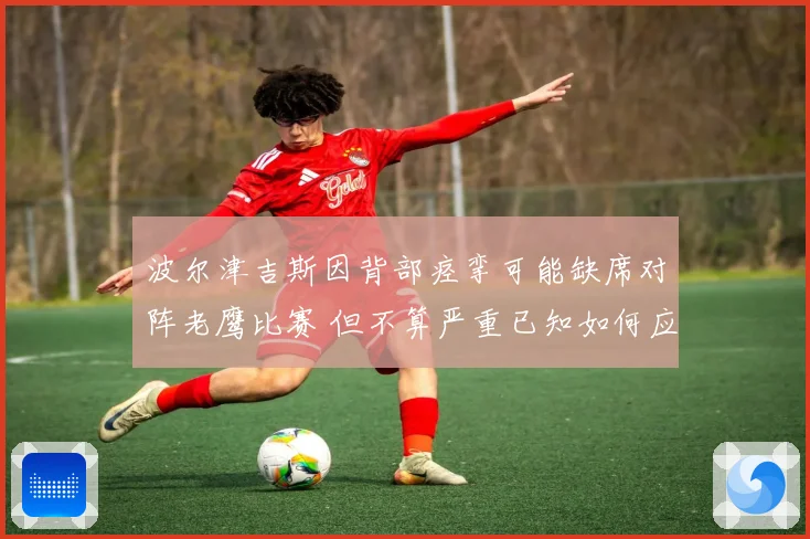 波尔津吉斯因背部痉挛可能缺席对阵老鹰比赛 但不算严重已知如何应对